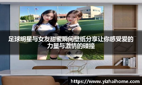 足球明星与女友甜蜜瞬间壁纸分享让你感受爱的力量与激情的碰撞